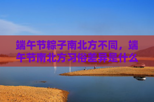 端午节粽子南北方不同，端午节南北方习俗差异是什么？端午节各地吃哪些美食？