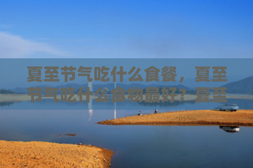 夏至节气吃什么食餐，夏至节气吃什么食物最好？夏至养生食谱是什么？