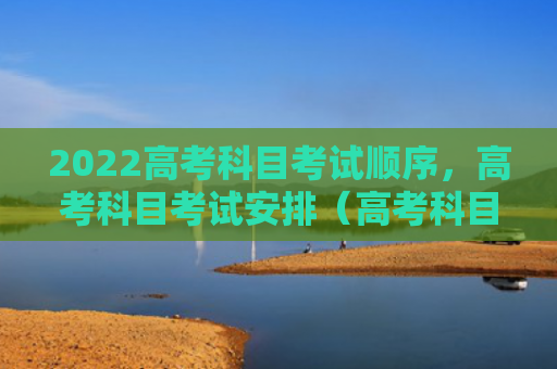 2022高考科目考试顺序，高考科目考试安排（高考科目考试顺序）
