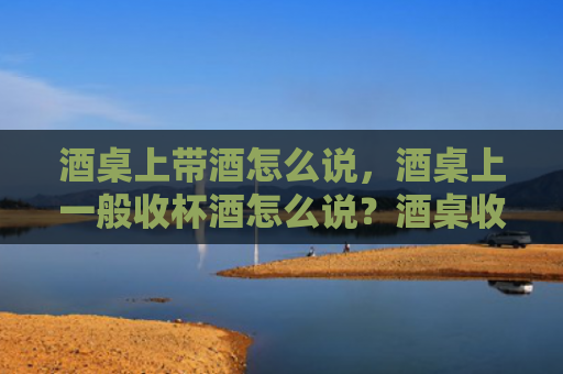 酒桌上带酒怎么说，酒桌上一般收杯酒怎么说？酒桌收杯酒要注意什么？