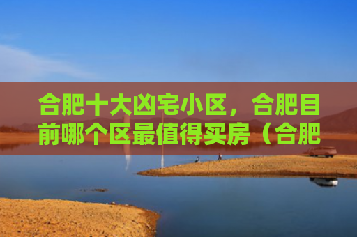 合肥十大凶宅小区，合肥目前哪个区最值得买房（合肥凶宅十大）