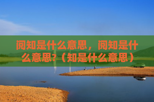 阅知是什么意思，阅知是什么意思?（知是什么意思）