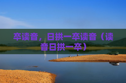 卒读音，日拱一卒读音（读音日拱一卒）