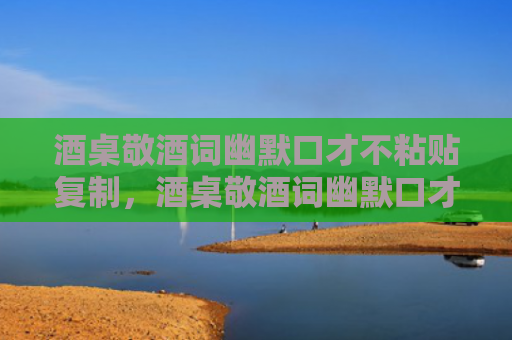酒桌敬酒词幽默口才不粘贴复制，酒桌敬酒词幽默口才有哪些？酒桌不同阶段万能祝酒词大全