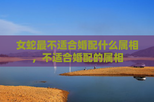 女蛇最不适合婚配什么属相，不适合婚配的属相