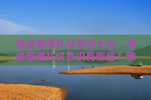 酒桌敬酒礼仪常识大全，酒桌敬酒礼仪常识有哪些？敬酒的基本顺序是什么样？
