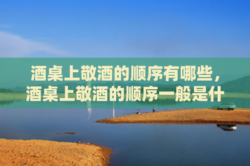 酒桌上敬酒的顺序有哪些，酒桌上敬酒的顺序一般是什么？酒桌敬酒顺序方面要注意哪些？