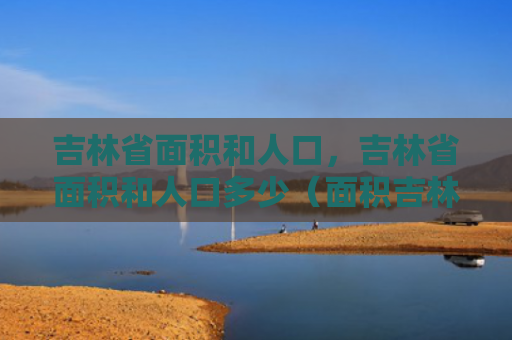 吉林省面积和人口，吉林省面积和人口多少（面积吉林省人口）