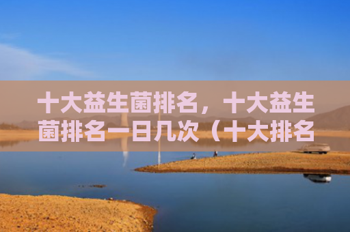 十大益生菌排名，十大益生菌排名一日几次（十大排名益生菌）