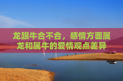 龙跟牛合不合，感情方面属龙和属牛的爱情观点差异