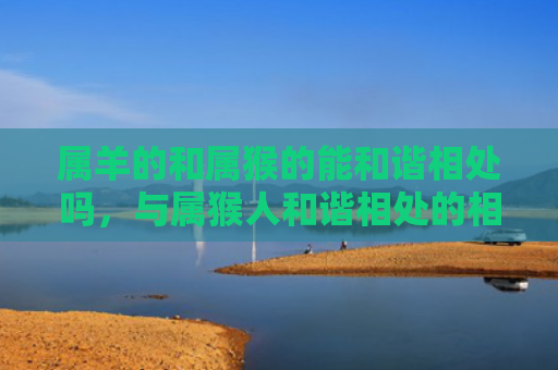 属羊的和属猴的能和谐相处吗，与属猴人和谐相处的相处之道是什么