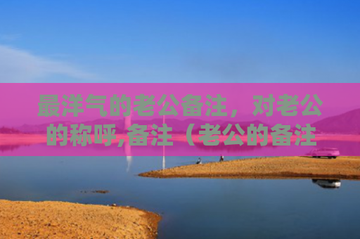 最洋气的老公备注，对老公的称呼,备注（老公的备注洋气）