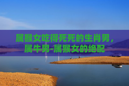 属猴女吃得死死的生肖男，属牛男-属猴女的绝配