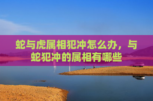 蛇与虎属相犯冲怎么办，与蛇犯冲的属相有哪些