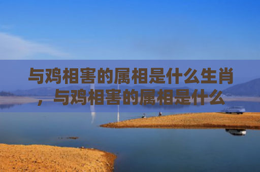 与鸡相害的属相是什么生肖，与鸡相害的属相是什么