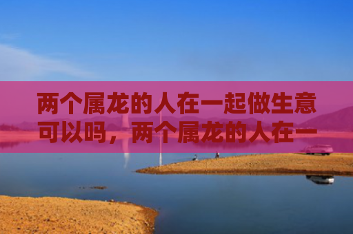 两个属龙的人在一起做生意可以吗，两个属龙的人在一起合财吗