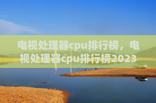 电视处理器cpu排行榜，电视处理器cpu排行榜2023（处理器排行榜电视）