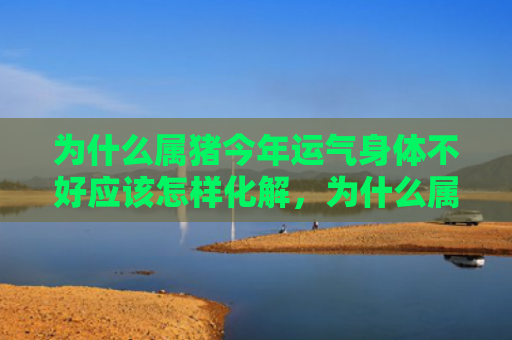 为什么属猪今年运气身体不好应该怎样化解，为什么属猪的今年这么倒霉