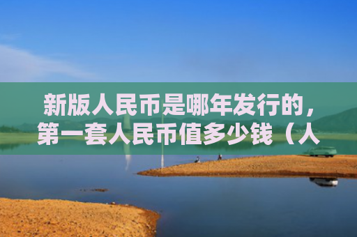 新版人民币是哪年发行的，第一套人民币值多少钱（人民币第一套值多少钱）