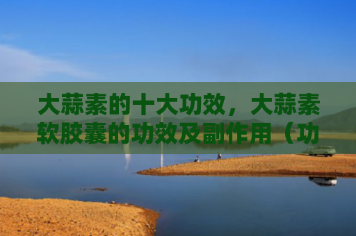 大蒜素的十大功效，大蒜素软胶囊的功效及副作用（功效十大大蒜素）