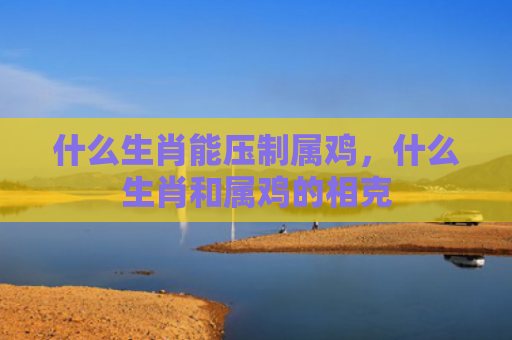 什么生肖能压制属鸡，什么生肖和属鸡的相克