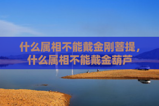 什么属相不能戴金刚菩提，什么属相不能戴金葫芦