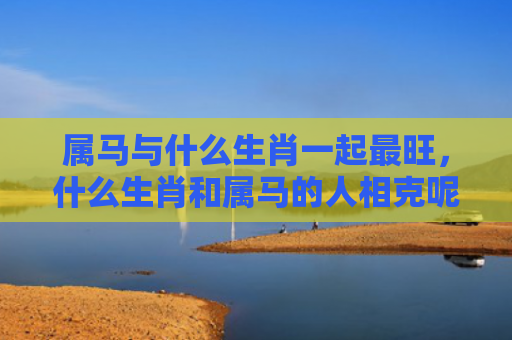 属马与什么生肖一起最旺，什么生肖和属马的人相克呢
