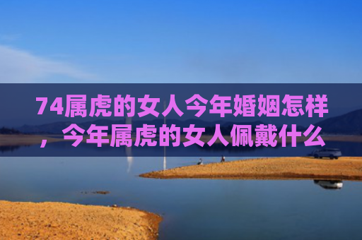 74属虎的女人今年婚姻怎样，今年属虎的女人佩戴什么好