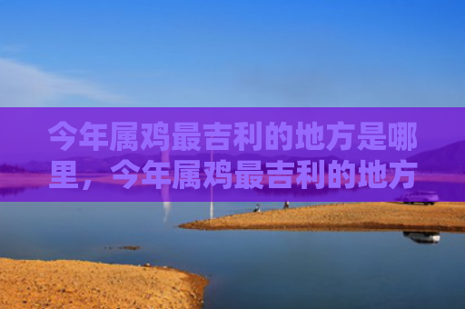 今年属鸡最吉利的地方是哪里，今年属鸡最吉利的地方是哪里
