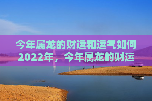 今年属龙的财运和运气如何2022年，今年属龙的财运和运气