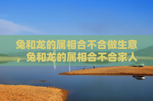 兔和龙的属相合不合做生意，兔和龙的属相合不合家人