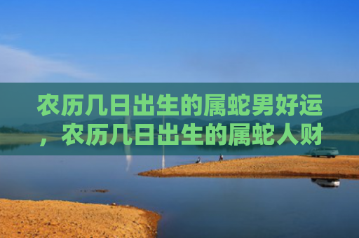 农历几日出生的属蛇男好运，农历几日出生的属蛇人财运好