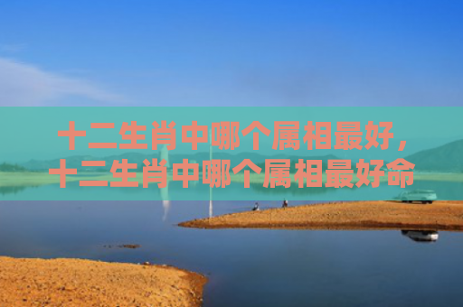 十二生肖中哪个属相最好，十二生肖中哪个属相最好命,你家有吗-