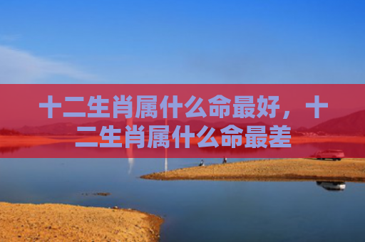 十二生肖属什么命最好，十二生肖属什么命最差