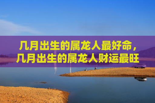 几月出生的属龙人最好命，几月出生的属龙人财运最旺男
