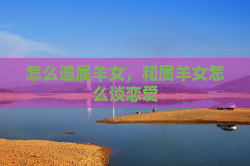 怎么追属羊女，和属羊女怎么谈恋爱
