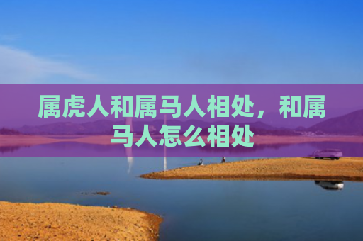 属虎人和属马人相处，和属马人怎么相处