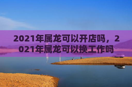 2021年属龙可以开店吗，2021年属龙可以换工作吗