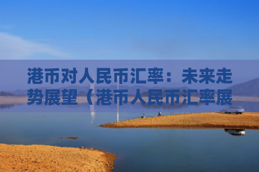 港币对人民币汇率：未来走势展望（港币人民币汇率展望）