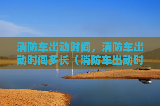 消防车出动时间，消防车出动时间多长（消防车出动时间）