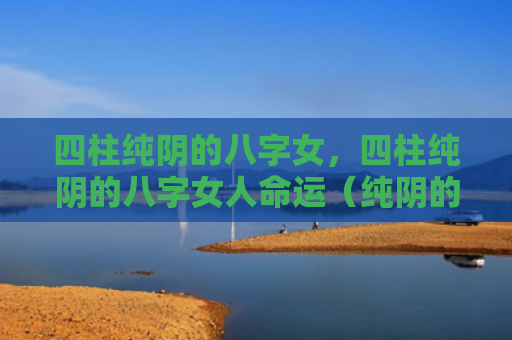 四柱纯阴的八字女，四柱纯阴的八字女人命运（纯阴的八字四柱命运）
