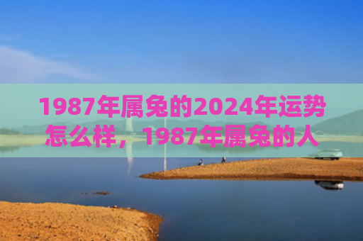 1987年属兔的2024年运势怎么样，1987年属兔的人是什么命
