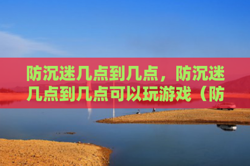 防沉迷几点到几点，防沉迷几点到几点可以玩游戏（防沉迷玩游戏几点）