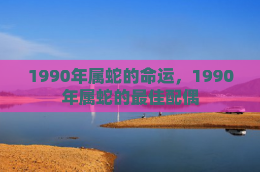 1990年属蛇的命运，1990年属蛇的最佳配偶