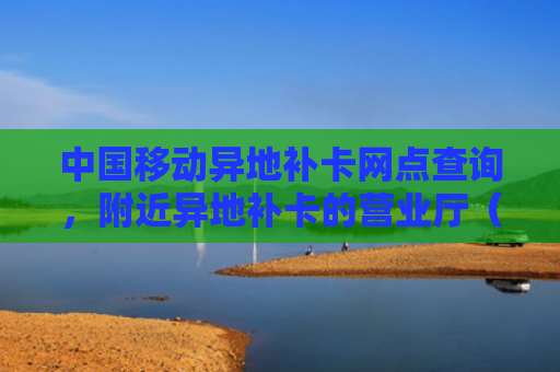 中国移动异地补卡网点查询，附近异地补卡的营业厅（查询异地营业厅）
