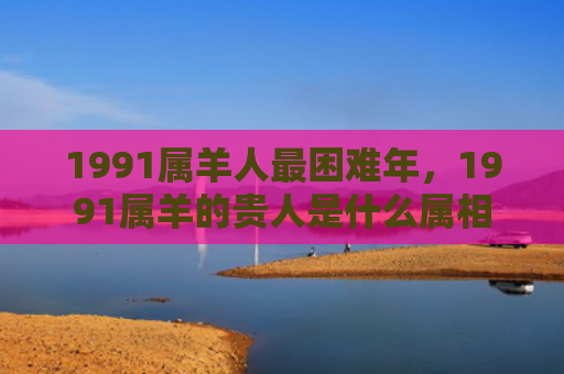1991属羊人最困难年，1991属羊的贵人是什么属相