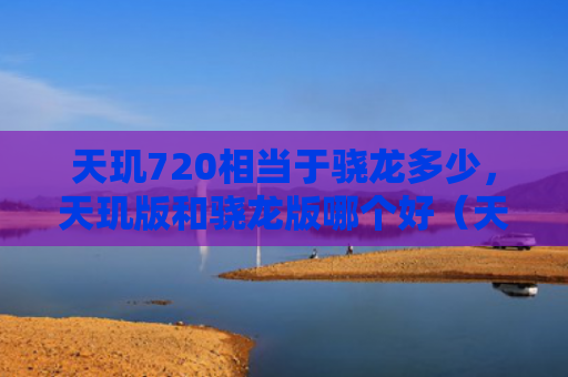 天玑720相当于骁龙多少，天玑版和骁龙版哪个好（天玑相当于骁龙版）