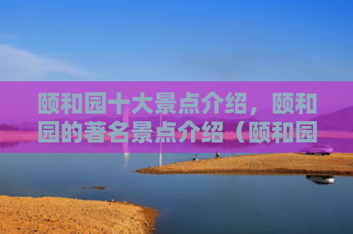 颐和园十大景点介绍，颐和园的著名景点介绍（颐和园景点介绍十大）