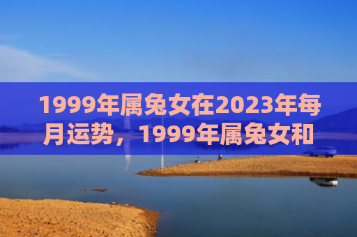 1999年属兔女在2023年每月运势，1999年属兔女和什么属相最配