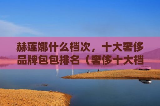 赫莲娜什么档次，十大奢侈品牌包包排名（奢侈十大档次）